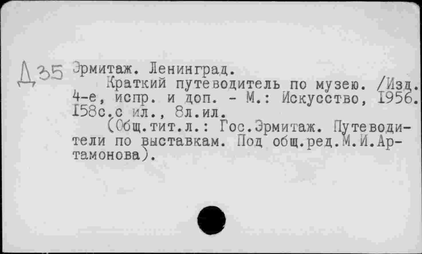 ﻿Эрмитаж. Ленинград.
Краткий путеводитель по музею. /Изд. 4-е, испр. и доп. - М.: Искусство, 1956. 158с.ил., 8л.ил.
(Общ. тит.л.: Гос.Эрмитаж. Путеводители по выставкам. Под общ.ред.м.И.Артамонова).